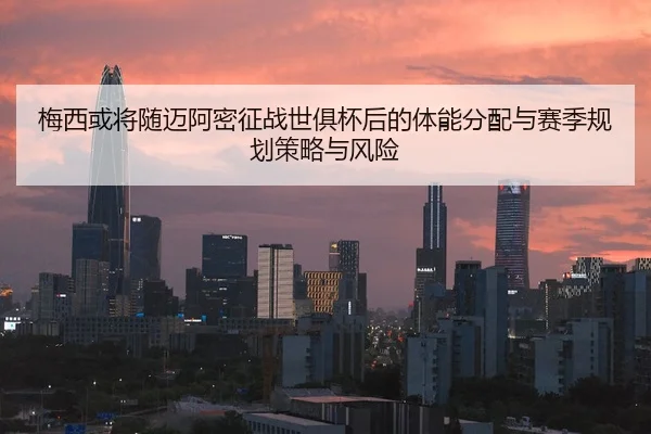 梅西或将随迈阿密征战世俱杯后的体能分配与赛季规划策略与风险